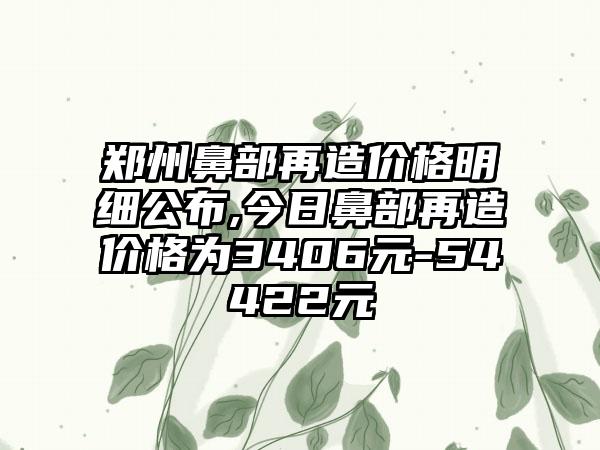 郑州鼻部再造价格明细公布,今日鼻部再造价格为3406元-54422元