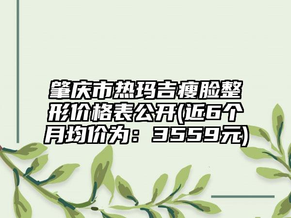 肇庆市热玛吉瘦脸整形价格表公开(近6个月均价为：3559元)