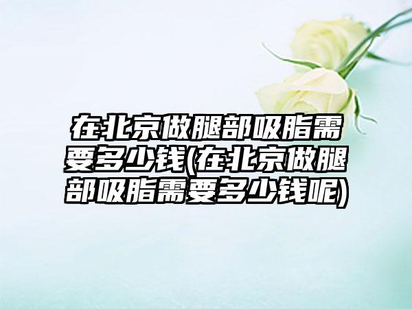 在北京做腿部吸脂需要多少钱(在北京做腿部吸脂需要多少钱呢)