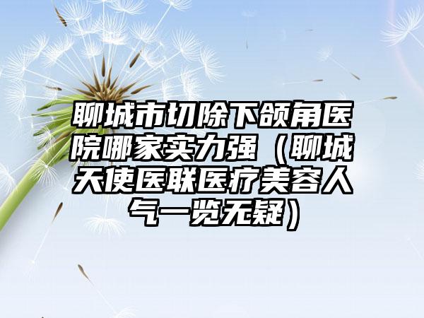 聊城市切除下颌角医院哪家实力强（聊城天使医联医疗美容人气一览无疑）