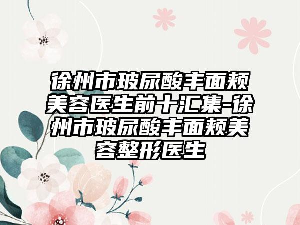 徐州市玻尿酸丰面颊美容医生前十汇集-徐州市玻尿酸丰面颊美容整形医生