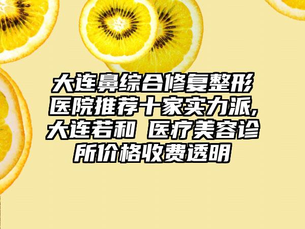 大连鼻综合修复整形医院推荐十家实力派,大连若和珺医疗美容诊所价格收费透明