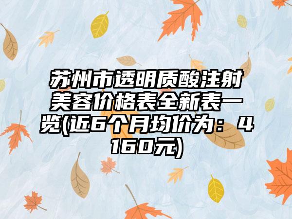 苏州市透明质酸注射美容价格表全新表一览(近6个月均价为：4160元)