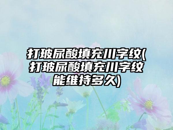 打玻尿酸填充川字纹(打玻尿酸填充川字纹能维持多久)