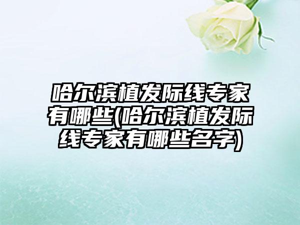 哈尔滨植发际线骨干医生有哪些(哈尔滨植发际线骨干医生有哪些名字)