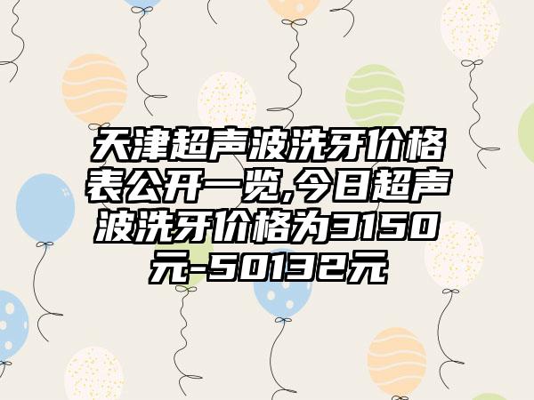 天津超声波洗牙价格表公开一览,今日超声波洗牙价格为3150元-50132元