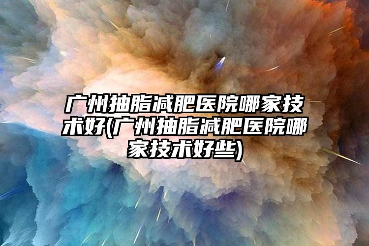 广州抽脂减肥医院哪家技术好(广州抽脂减肥医院哪家技术好些)