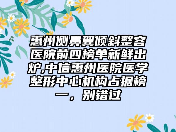 惠州侧鼻翼倾斜整容医院前四榜单新鲜出炉,中信惠州医院医学整形中心机构占据榜一，别错过