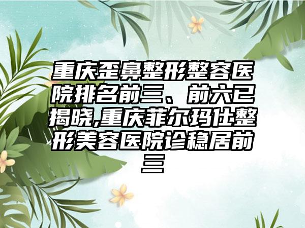 重庆歪鼻整形整容医院排名前三、前六已揭晓,重庆菲尔玛仕整形美容医院诊稳居前三