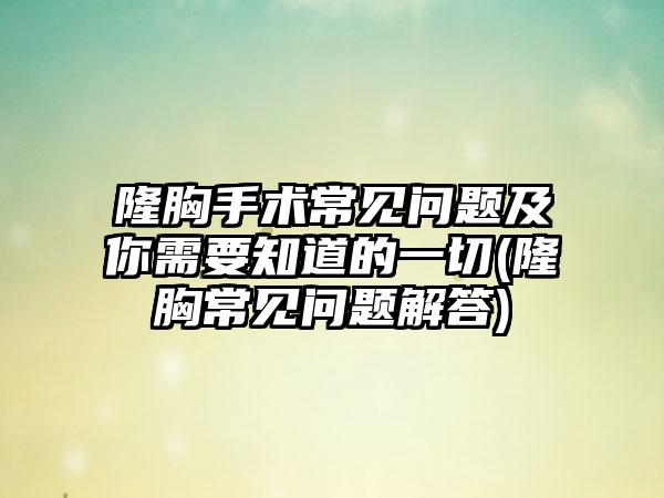 隆胸手术常见问题及你需要知道的一切(隆胸常见问题解答)