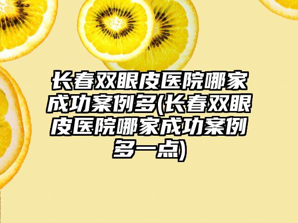 长春双眼皮医院哪家成功实例多(长春双眼皮医院哪家成功实例多一点)