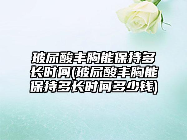 玻尿酸丰胸能保持多长时间(玻尿酸丰胸能保持多长时间多少钱)