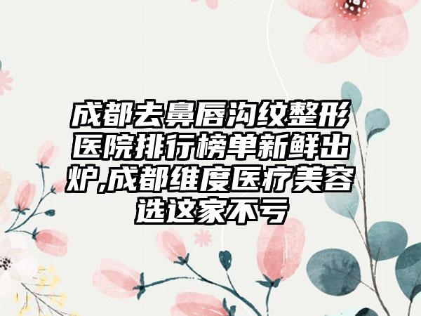 成都去鼻唇沟纹整形医院排行榜单新鲜出炉,成都维度医疗美容选这家不亏