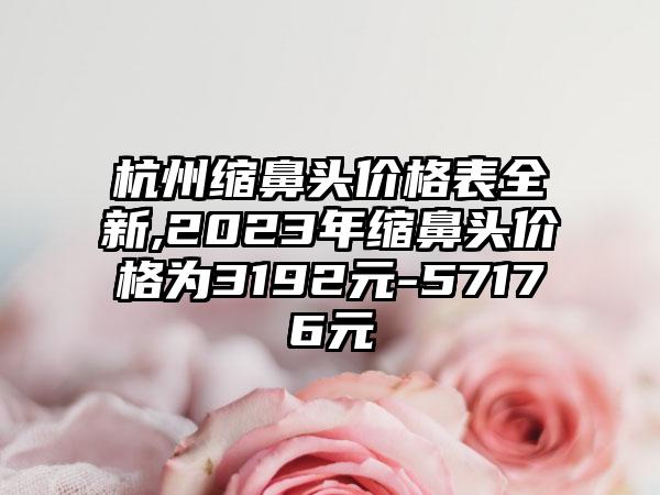 杭州缩鼻头价格表全新,2023年缩鼻头价格为3192元-57176元