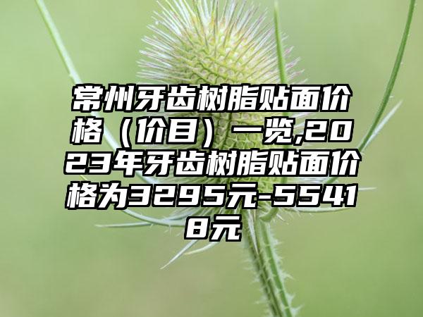 常州牙齿树脂贴面价格（价目）一览,2023年牙齿树脂贴面价格为3295元-55418元