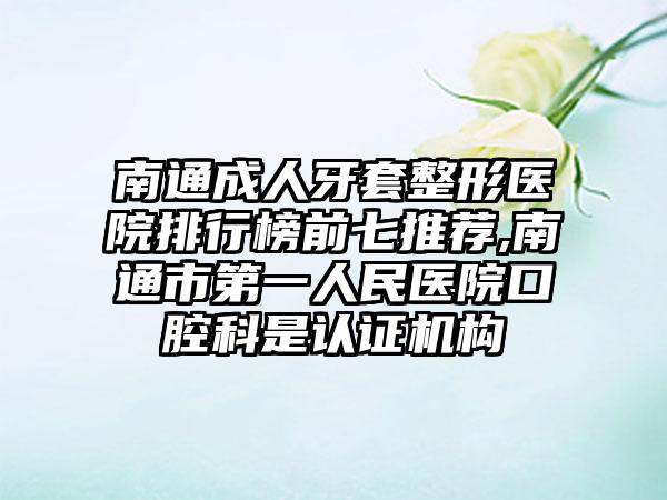 南通成人牙套整形医院排行榜前七推荐,南通市第一人民医院口腔科是认证机构