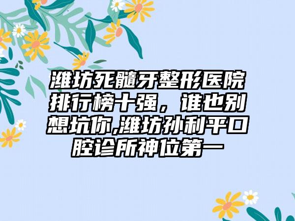 潍坊死髓牙整形医院排行榜十强，谁也别想坑你,潍坊孙利平口腔诊所神位第一