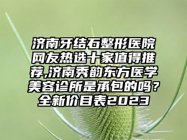 济南牙结石整形医院网友热选十家值得推荐,济南秀韵东方医学美容诊所是承包的吗？全新价目表2023