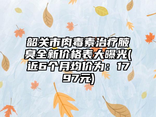 韶关市肉毒素治疗腋臭全新价格表大曝光(近6个月均价为：1797元)