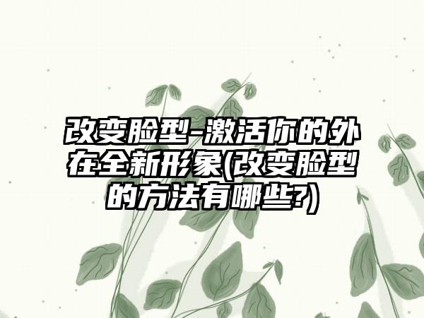 改变脸型-激活你的外在全新形象(改变脸型的方法有哪些?)