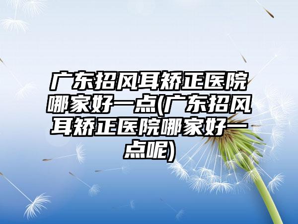 广东招风耳矫正医院哪家好一点(广东招风耳矫正医院哪家好一点呢)