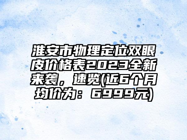 淮安市物理定位双眼皮价格表2023全新来袭，速览(近6个月均价为：6999元)