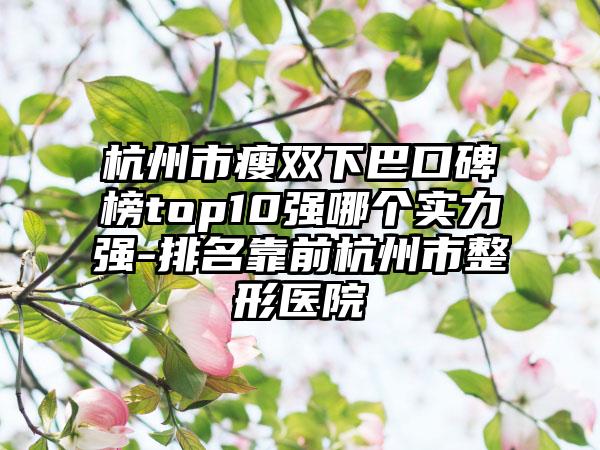 杭州市瘦双下巴口碑榜top10强哪个实力强-排名靠前杭州市整形医院