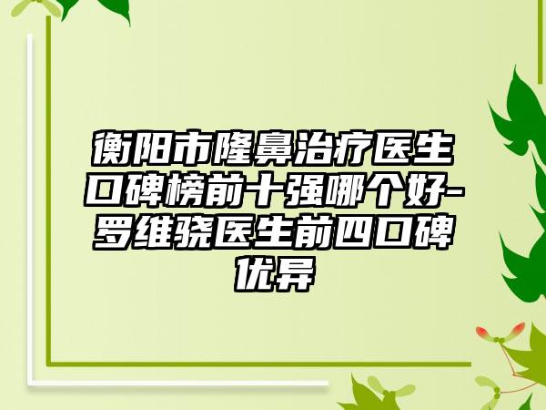 衡阳市隆鼻治疗医生口碑榜前十强哪个好-罗维骁医生前四口碑优异