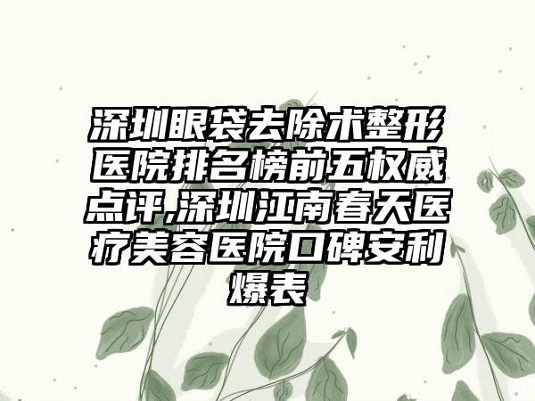 深圳眼袋去除术整形医院排名榜前五权威点评,深圳江南春天医疗美容医院口碑安利爆表