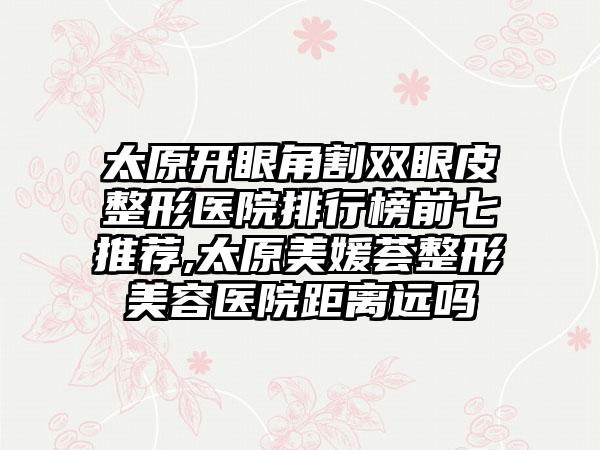 太原开眼角割双眼皮整形医院排行榜前七推荐,太原美媛荟整形美容医院距离远吗