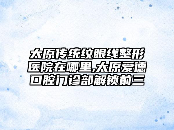 太原传统纹眼线整形医院在哪里,太原爱德口腔门诊部解锁前三