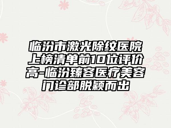 临汾市激光除纹医院上榜清单前10位评价高-临汾臻容医疗美容门诊部脱颖而出