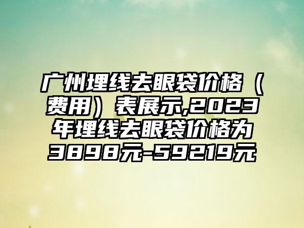 广州埋线去眼袋价格（费用）表展示,2023年埋线去眼袋价格为3898元-59219元