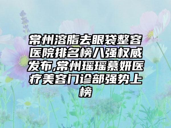 常州溶脂去眼袋整容医院排名榜八强权威发布,常州瑶瑶慕妍医疗美容门诊部强势上榜