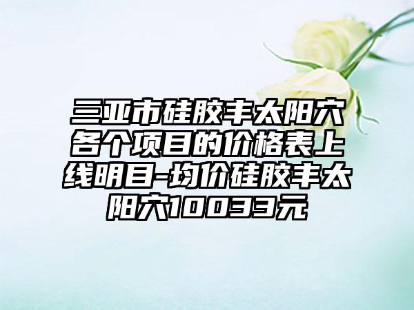 三亚市硅胶丰太阳穴各个项目的价格表上线明目-均价硅胶丰太阳穴10033元