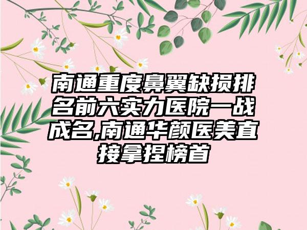 南通重度鼻翼缺损排名前六实力医院一战成名,南通华颜医美直接拿捏榜首