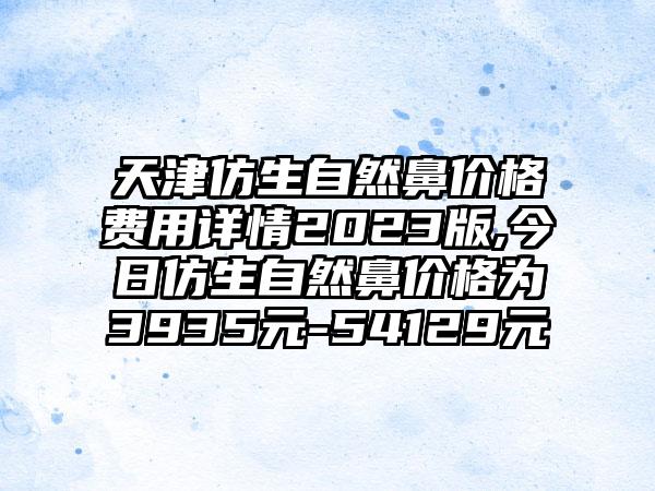 天津仿生自然鼻价格费用详情2023版,今日仿生自然鼻价格为3935元-54129元