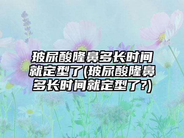 玻尿酸隆鼻多长时间就定型了(玻尿酸隆鼻多长时间就定型了?)