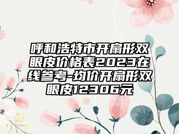 呼和浩特市开扇形双眼皮价格表2023在线参考-均价开扇形双眼皮12306元