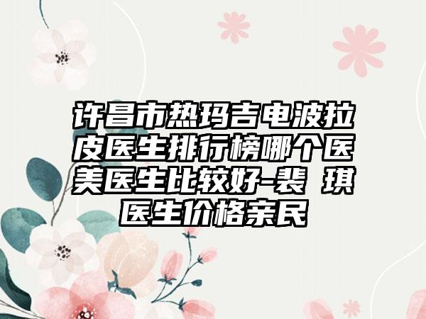 许昌市热玛吉电波拉皮医生排行榜哪个医美医生比较好-裴畑琪医生价格亲民