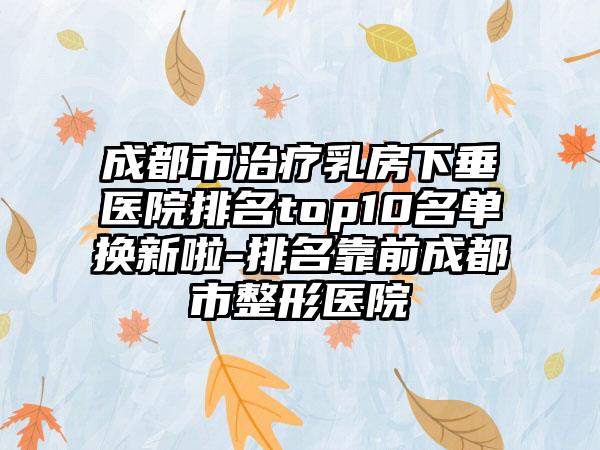 成都市治疗乳房下垂医院排名top10名单换新啦-排名靠前成都市整形医院