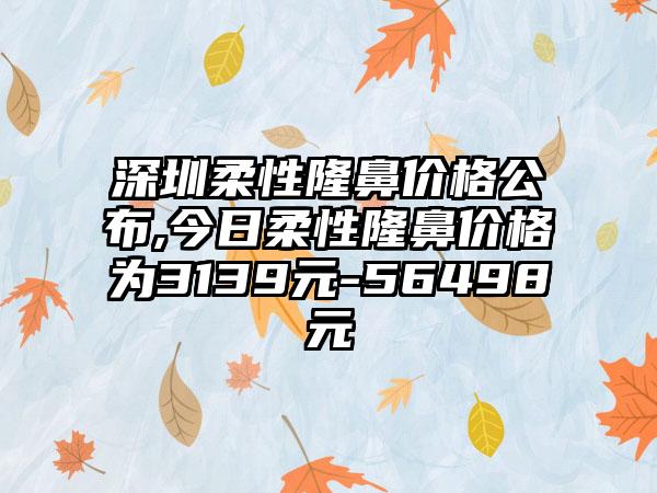 深圳柔性隆鼻价格公布,今日柔性隆鼻价格为3139元-56498元