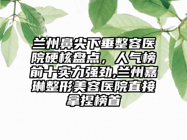 兰州鼻尖下垂整容医院硬核盘点，人气榜前十实力强劲,兰州嘉琳整形美容医院直接拿捏榜首