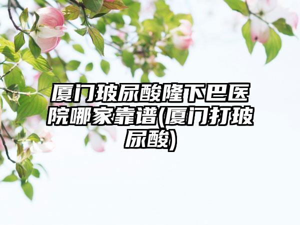 厦门玻尿酸隆下巴医院哪家靠谱(厦门打玻尿酸)