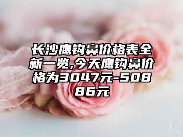 长沙鹰钩鼻价格表全新一览,今天鹰钩鼻价格为3047元-50886元