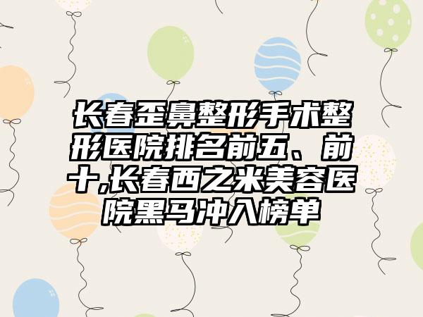 长春歪鼻整形手术整形医院排名前五、前十,长春西之米美容医院黑马冲入榜单