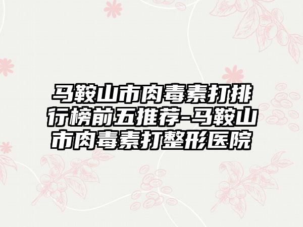 马鞍山市肉毒素打排行榜前五推荐-马鞍山市肉毒素打整形医院