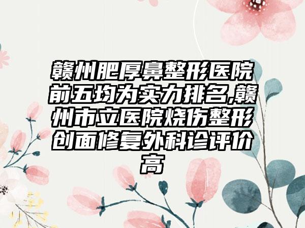 赣州肥厚鼻整形医院前五均为实力排名,赣州市立医院烧伤整形创面修复外科诊评价高