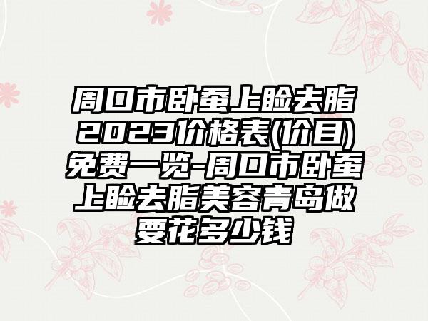 周口市卧蚕上睑去脂2023价格表(价目)免费一览-周口市卧蚕上睑去脂美容青岛做要花多少钱