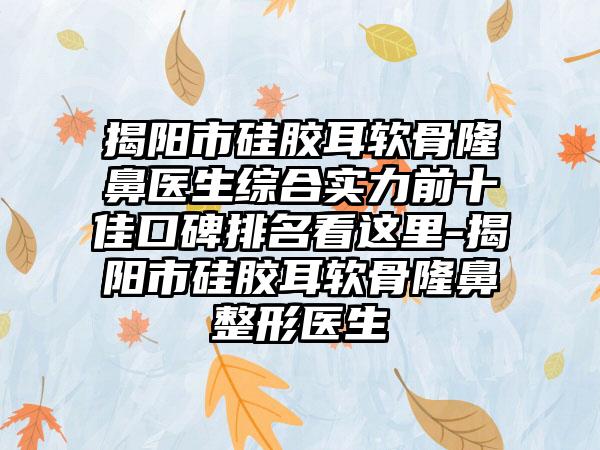 揭阳市硅胶耳软骨隆鼻医生综合实力前十佳口碑排名看这里-揭阳市硅胶耳软骨七元医生